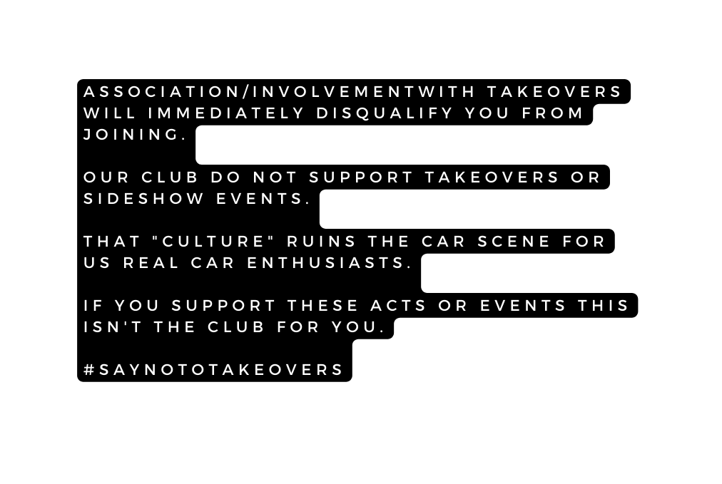 ASSOCIATION INVOLVEMENTWITH TAKEOVERS WILL IMMEDIATELY DISQUALIFY YOU FROM JOINING OUR CLUB DO NOT SUPPORT TAKEOVERS OR SIDESHOW EVENTS THAT CULTURE RUINS THE CAR SCENE FOR US REAL CAR ENTHUSIASTS IF YOU SUPPORT THESE ACTS OR EVENTS THIS ISN T THE CLUB FOR YOU SAYNOTOTAKEOVERS