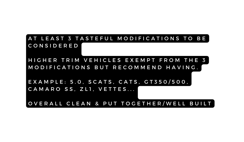 AT LEAST 3 TASTEFUL MODIFICATIONS TO BE CONSIDERED HIGHER TRIM VEHICLES EXEMPT FROM THE 3 MODIFICATIONS BUT RECOMMEND HAVING EXAMPLE 5 0 SCATS CATS GT350 500 CAMARO SS ZL1 VETTES OVERALL CLEAN PUT TOGETHER WELL BUILT