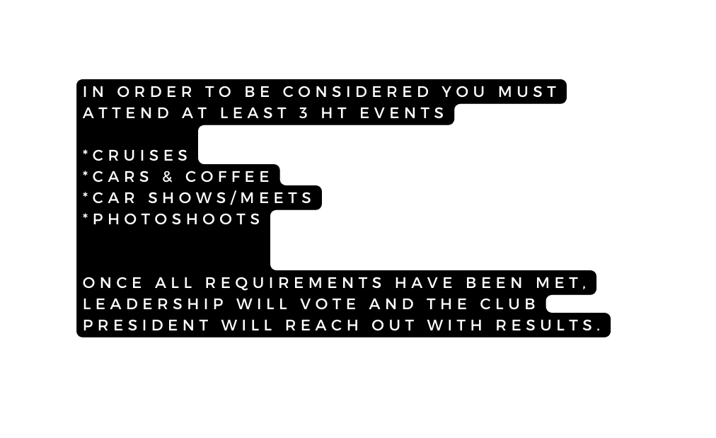 IN ORDER TO BE CONSIDERED YOU MUST ATTEND AT LEAST 3 HT EVENTS CRUISES CARS COFFEE CAR SHOWS MEETS PHOTOSHOOTS ONCE ALL REQUIREMENTS HAVE BEEN MET LEADERSHIP WILL VOTE AND THE CLUB PRESIDENT WILL REACH OUT WITH RESULTS